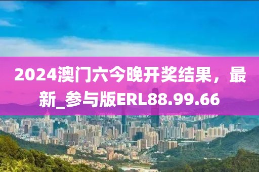 2024澳门六今晚开奖结果，最新_参与版ERL88.99.66