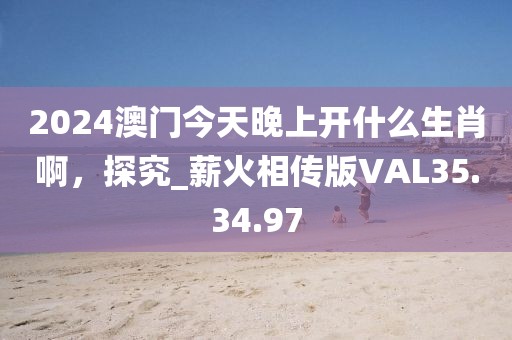 2024澳门今天晚上开什么生肖啊，探究_薪火相传版VAL35.34.97
