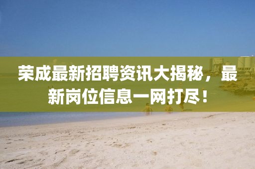 荣成最新招聘资讯大揭秘，最新岗位信息一网打尽！