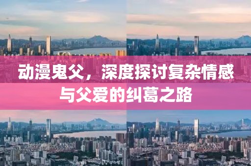动漫鬼父，深度探讨复杂情感与父爱的纠葛之路