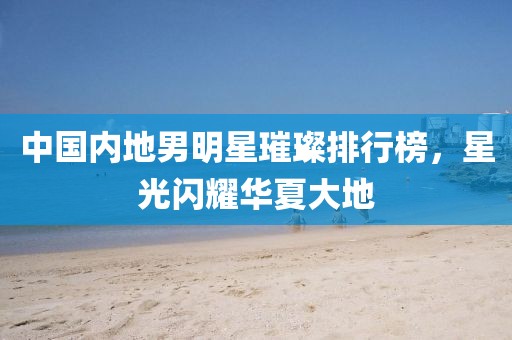 中国内地男明星璀璨排行榜，星光闪耀华夏大地