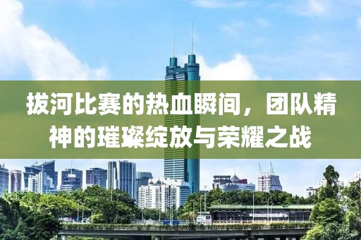 拔河比赛的热血瞬间，团队精神的璀璨绽放与荣耀之战