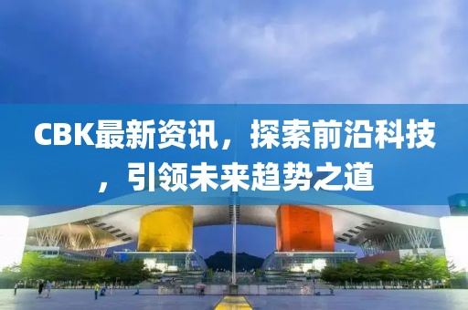 CBK最新资讯，探索前沿科技，引领未来趋势之道