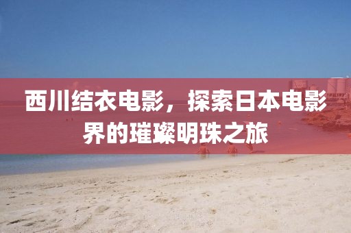 西川结衣电影，探索日本电影界的璀璨明珠之旅