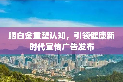 脑白金重塑认知，引领健康新时代宣传广告发布