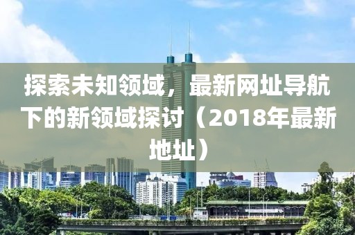 探索未知领域，最新网址导航下的新领域探讨（2018年最新地址）