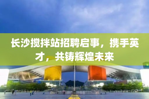 长沙搅拌站招聘启事，携手英才，共铸辉煌未来