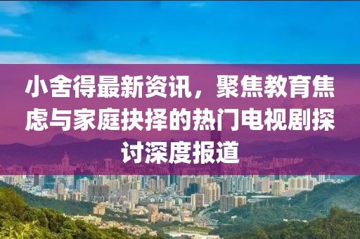 小舍得最新资讯，聚焦教育焦虑与家庭抉择的热门电视剧探讨深度报道