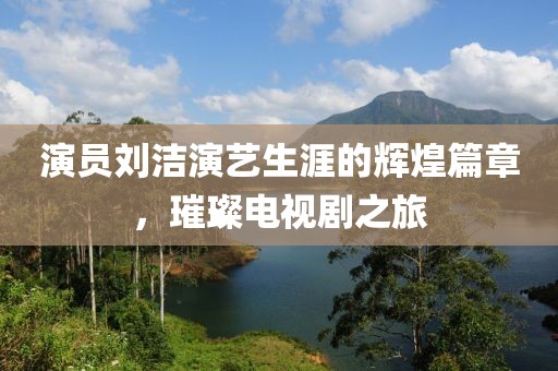 演员刘洁演艺生涯的辉煌篇章，璀璨电视剧之旅