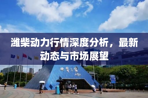 潍柴动力行情深度分析，最新动态与市场展望