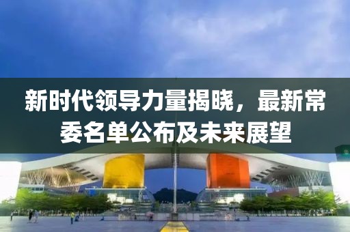 新时代领导力量揭晓，最新常委名单公布及未来展望