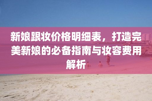 新娘跟妆价格明细表，打造完美新娘的必备指南与妆容费用解析