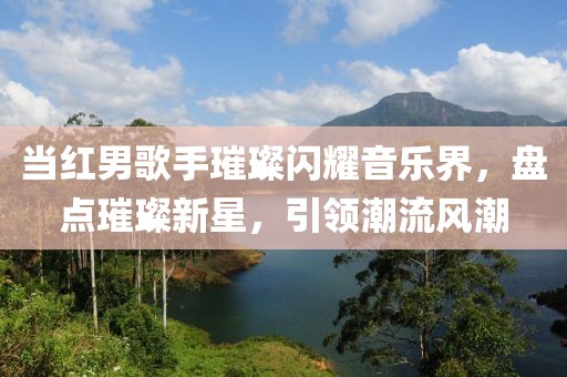 当红男歌手璀璨闪耀音乐界，盘点璀璨新星，引领潮流风潮