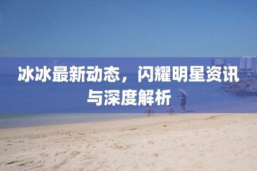 冰冰最新动态，闪耀明星资讯与深度解析