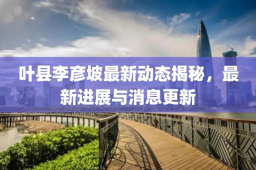 叶县李彦坡最新动态揭秘，最新进展与消息更新