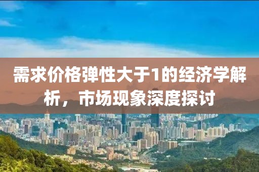 需求价格弹性大于1的经济学解析，市场现象深度探讨