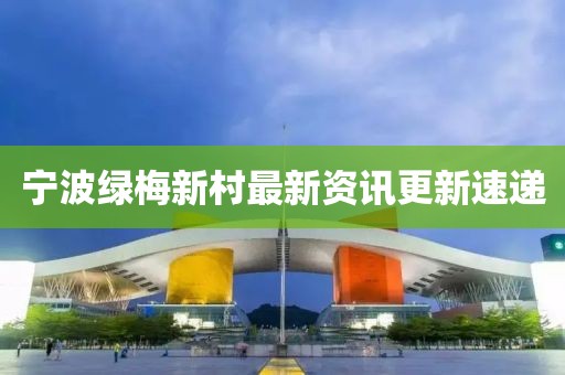 宁波绿梅新村最新资讯更新速递