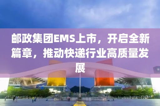 邮政集团EMS上市，开启全新篇章，推动快递行业高质量发展