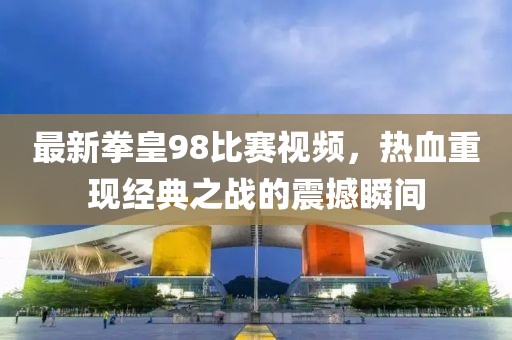 最新拳皇98比赛视频，热血重现经典之战的震撼瞬间