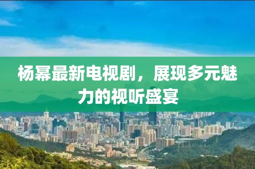 杨幂最新电视剧，展现多元魅力的视听盛宴