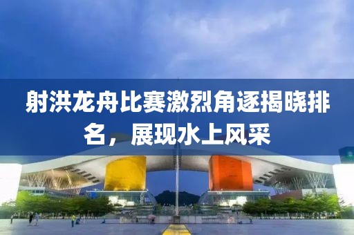 射洪龙舟比赛激烈角逐揭晓排名，展现水上风采