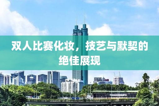 双人比赛化妆，技艺与默契的绝佳展现