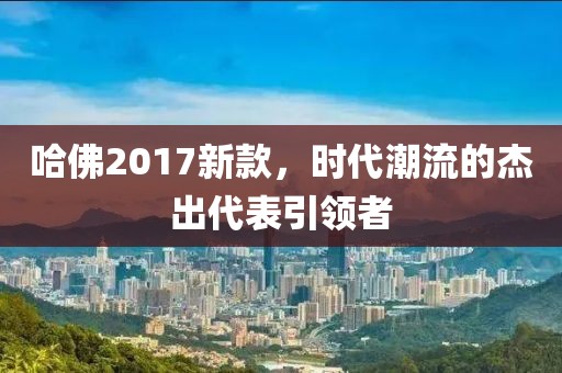 哈佛2017新款，时代潮流的杰出代表引领者