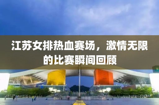 江苏女排热血赛场，激情无限的比赛瞬间回顾