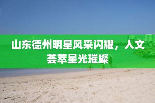 山东德州明星风采闪耀，人文荟萃星光璀璨