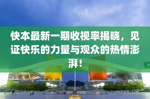 快本最新一期收视率揭晓，见证快乐的力量与观众的热情澎湃！