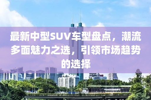 最新中型SUV车型盘点，潮流多面魅力之选，引领市场趋势的选择