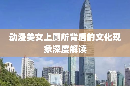 动漫美女上厕所背后的文化现象深度解读