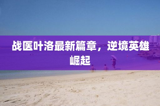 战医叶洛最新篇章，逆境英雄崛起
