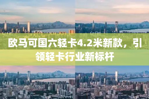 欧马可国六轻卡4.2米新款，引领轻卡行业新标杆