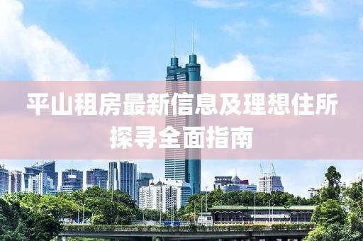 平山租房最新信息及理想住所探寻全面指南