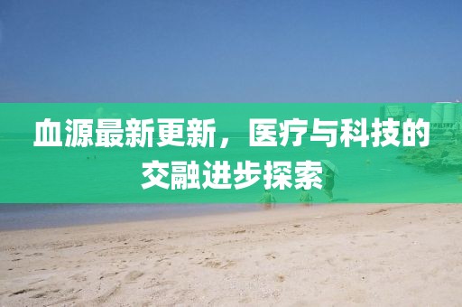 血源最新更新，医疗与科技的交融进步探索