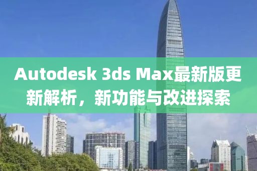 Autodesk 3ds Max最新版更新解析，新功能与改进探索