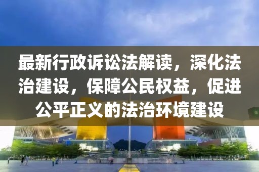 最新行政诉讼法解读，深化法治建设，保障公民权益，促进公平正义的法治环境建设