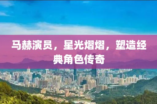 马赫演员，星光熠熠，塑造经典角色传奇