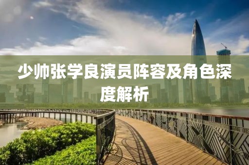 少帅张学良演员阵容及角色深度解析