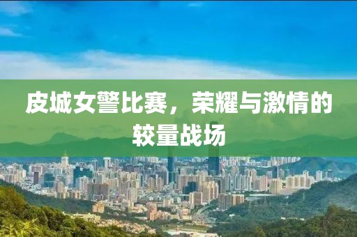 皮城女警比赛，荣耀与激情的较量战场