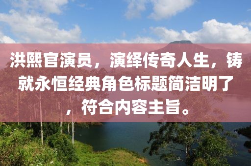 洪熙官演员，演绎传奇人生，铸就永恒经典角色标题简洁明了，符合内容主旨。