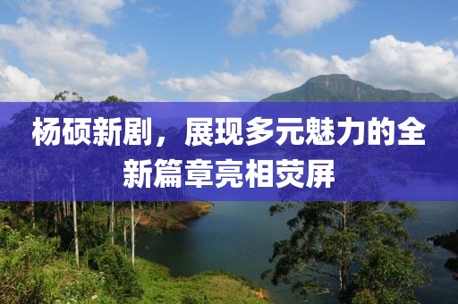 杨硕新剧，展现多元魅力的全新篇章亮相荧屏