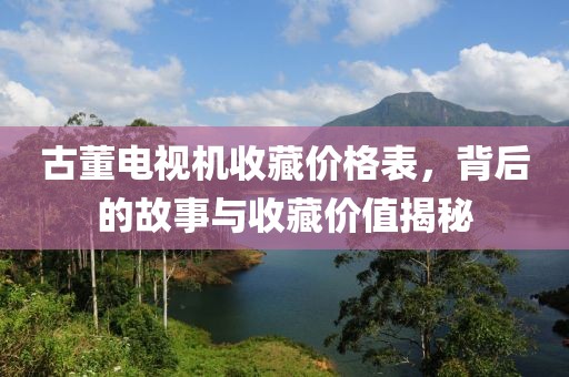 古董电视机收藏价格表，背后的故事与收藏价值揭秘
