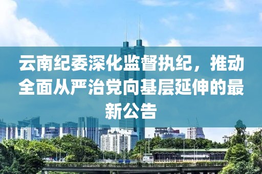 云南纪委深化监督执纪，推动全面从严治党向基层延伸的最新公告