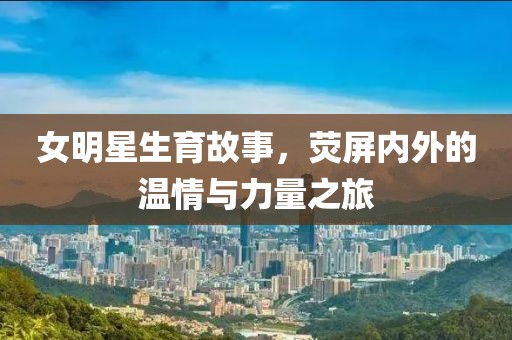 女明星生育故事，荧屏内外的温情与力量之旅