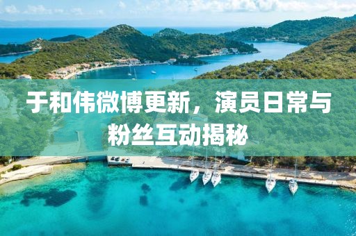 于和伟微博更新，演员日常与粉丝互动揭秘