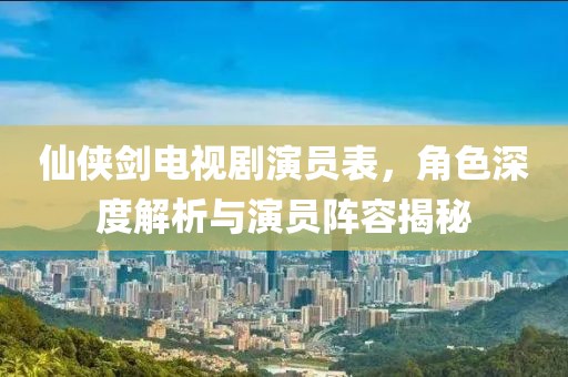 仙侠剑电视剧演员表，角色深度解析与演员阵容揭秘