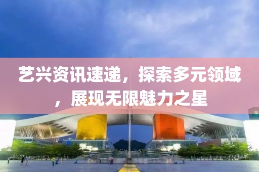 艺兴资讯速递，探索多元领域，展现无限魅力之星