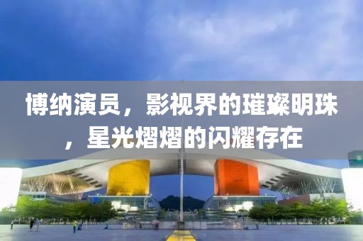博纳演员，影视界的璀璨明珠，星光熠熠的闪耀存在